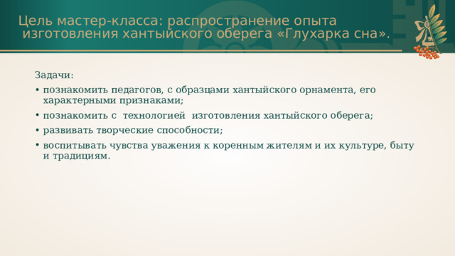 Цель мастер-класса: распространение опыта  изготовления хантыйского оберега «Глухарка сна». Задачи: познакомить педагогов, с образцами хантыйского орнамента, его характерными признаками; познакомить с технологией  изготовления хантыйского оберега; развивать творческие способности; воспитывать чувства уважения к коренным жителям и их культуре, быту и традициям. 