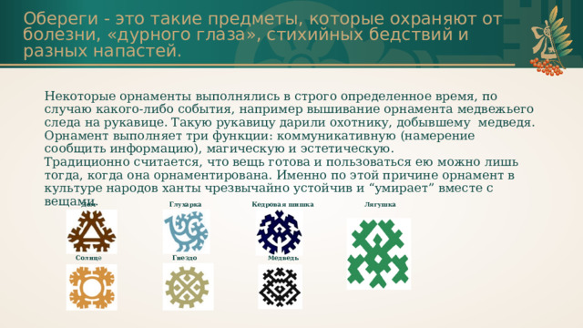 Обереги - это такие предметы, которые охраняют от болезни, «дурного глаза», стихийных бедствий и разных напастей. Некоторые орнаменты выполнялись в строго определенное время, по случаю какого-либо события, например вышивание орнамента медвежьего следа на рукавице. Такую рукавицу дарили охотнику, добывшему медведя.  Орнамент выполняет три функции: коммуникативную (намерение сообщить информацию), магическую и эстетическую.  Традиционно считается, что вещь готова и пользоваться ею можно лишь тогда, когда она орнаментирована. Именно по этой причине орнамент в культуре народов ханты чрезвычайно устойчив и “умирает” вместе с вещами. Дом Глухарка Солнц е Кедровая шишка Гнездо  Лягушка  Медведь         
