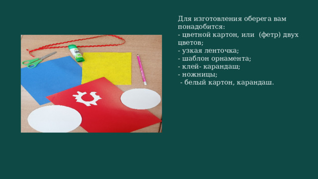 Для изготовления оберега вам понадобится: - цветной картон, или (фетр) двух цветов; - узкая ленточка; - шаблон орнамента; - клей- карандаш; - ножницы;  - белый картон, карандаш. 