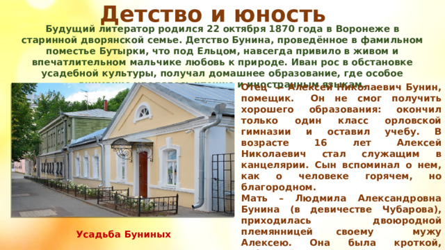 Детство и юность Будущий литератор родился 22 октября 1870 года в Воронеже в старинной дворянской семье. Детство Бунина, проведённое в фамильном поместье Бутырки, что под Ельцом, навсегда привило в живом и впечатлительном мальчике любовь к природе. Иван рос в обстановке усадебной культуры, получал домашнее образование, где особое внимание уделялось чтению и иностранным языкам. Отец  — Алексей Николаевич Бунин, помещик.   Он не смог получить хорошего образования: окончил только один класс орловской гимназии и оставил учебу. В возрасте 16 лет Алексей Николаевич стал служащим в канцелярии. Сын вспоминал о нем, как о человеке горячем, но благородном. Мать – Людмила Александровна Бунина (в девичестве Чубарова), приходилась двоюродной племянницей своему      мужу Алексею. Она была кроткой, набожной женщиной. Возможно, именно от нее будущий писатель унаследовал особую впечатлительность. Усадьба Буниных 