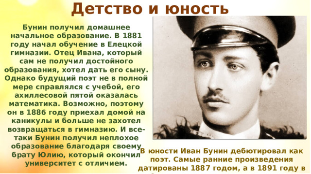 Детство и юность Бунин получил домашнее начальное образование. В 1881 году начал обучение в Елецкой гимназии. Отец Ивана, который сам не получил достойного образования, хотел дать его сыну. Однако будущий поэт не в полной мере справлялся с учебой, его ахиллесовой пятой оказалась математика. Возможно, поэтому он в 1886 году приехал домой на каникулы и больше не захотел возвращаться в гимназию. И все-таки Бунин получил неплохое образование благодаря своему брату Юлию, который окончил университет с отличием. В юности Иван Бунин дебютировал как поэт. Самые ранние произведения датированы 1887 годом, а в 1891 году в Орле вышла первая книга стихов. 