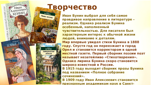 Творчество Иван Бунин выбрал для себя самое правдивое направление в литературе – реализм. Однако реализм Бунина особенный, наполненный чувствительностью. Для писателя был характерным интерес к обычной жизни людей, внимание к деталям. Мир впервые увидел стихи Бунина в 1888 году. Спустя год он переезжает в город Орел и становится корректором в одной местной газете. Первый сборник поэзии поэт называет незатейливо «Стихотворения». Однако лирика Бунина скоро становится широко известной в России. В 1915 году выходит сборник прозы Бунина под названием «Полное собрание сочинений». В 1909 году Иван Алексеевич становится признанным академиком наук в Санкт-Петербурге. 
