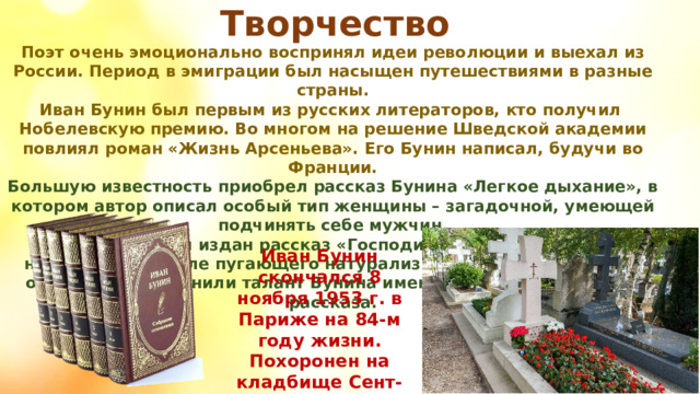 Творчество Поэт очень эмоционально воспринял идеи революции и выехал из России. Период в эмиграции был насыщен путешествиями в разные страны. Иван Бунин был первым из русских литераторов, кто получил Нобелевскую премию. Во многом на решение Шведской академии повлиял роман «Жизнь Арсеньева». Его Бунин написал, будучи во Франции. Большую известность приобрел рассказ Бунина «Легкое дыхание», в котором автор описал особый тип женщины – загадочной, умеющей подчинять себе мужчин. В 1915 году был издан рассказ «Господин из Сан-Франциско», написанный в стиле пугающего натурализма. Многие литераторы очень высоко оценили талант Бунина именно после выхода этого рассказа. Иван Бунин скончался 8 ноября 1953 г. в Париже на 84-м году жизни. Похоронен на кладбище Сент-Женевьев-де-Буа в пригороде французской столицы. 