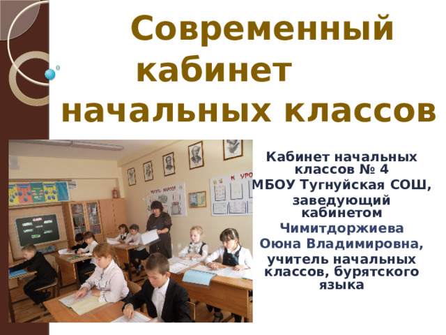  Современный кабинет начальных классов  Кабинет начальных классов № 4 МБОУ Тугнуйская СОШ, заведующий кабинетом Чимитдоржиева  Оюна Владимировна, учитель начальных классов, бурятского языка 