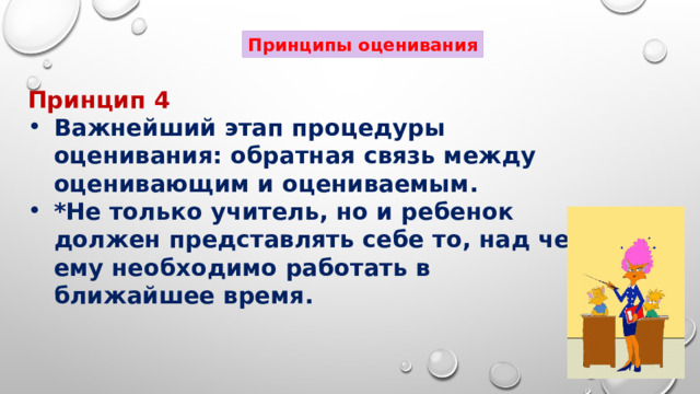 Принципы оценивания Принцип 4 Важнейший этап процедуры оценивания: обратная связь между оценивающим и оцениваемым. *Не только учитель, но и ребенок должен представлять себе то, над чем ему необходимо работать в ближайшее время. 