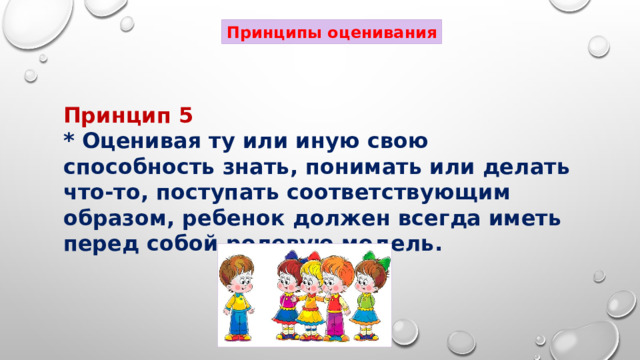 Принципы оценивания Принцип 5 * Оценивая ту или иную свою способность знать, понимать или делать что-то, поступать соответствующим образом, ребенок должен всегда иметь перед собой ролевую модель. 