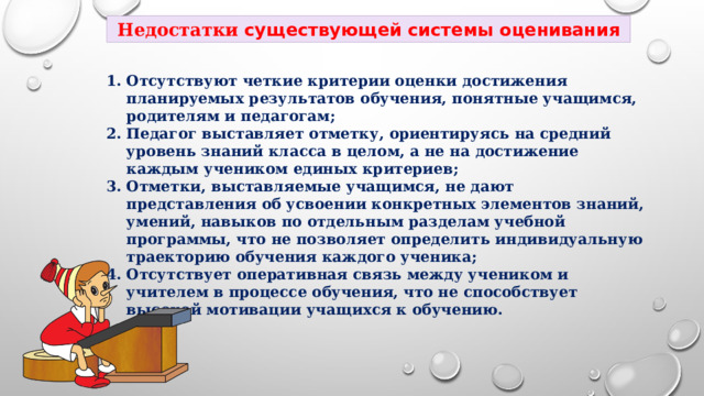 Недостатки существующей системы оценивания Отсутствуют четкие критерии оценки достижения планируемых результатов обучения, понятные учащимся, родителям и педагогам; Педагог выставляет отметку, ориентируясь на средний уровень знаний класса в целом, а не на достижение каждым учеником единых критериев; Отметки, выставляемые учащимся, не дают представления об усвоении конкретных элементов знаний, умений, навыков по отдельным разделам учебной программы, что не позволяет определить индивидуальную траекторию обучения каждого ученика; Отсутствует оперативная связь между учеником и учителем в процессе обучения, что не способствует высокой мотивации учащихся к обучению. 