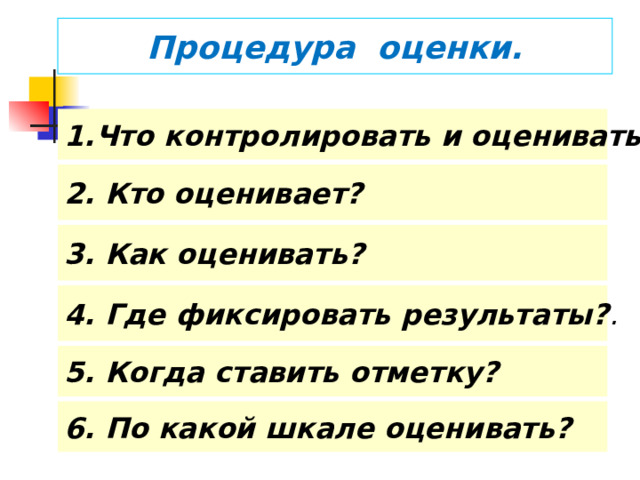 Процедура оценки. Что контролировать и оценивать?  2. Кто оценивает? 3. Как оценивать? 4. Где фиксировать результаты? .  Школой выдвигает для себя набор требований ( правил) к выставлению оценки.  Оценивается любое, особенно успешное, действие, а фиксируется отметкой только решение полноценной задачи.  Учитель и ученик по возможности определяют оценку в диалоге (внешняя оценка + самооценка). Ученик имеет право аргументированно оспорить выставленную оценку.  За каждую учебную задачу или группу заданий – задач, показывающих овладение отдельным умением, - ставится отдельная отметка.  Отметки выставляются в таблицу требований (рабочий журнал учителя, дневник школьника).  За каждую задачу проверочной (контрольной работы) по итогам темы отметки ставятся все ученикам. За задачи, решённые при изучении новой темы, отметка ставится только по желанию ученика. Ученик не может отказаться от выставления этой отметки, но имеет право пересдать контрольную.  5. Когда ставить отметку?  6. По какой шкале оценивать?   