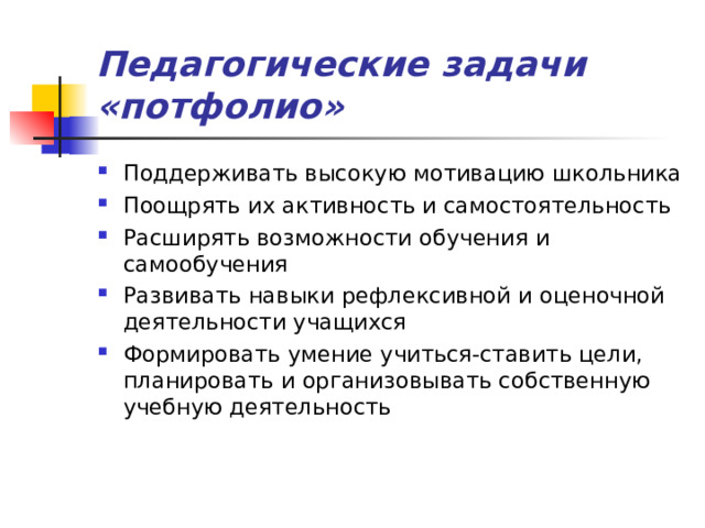 Педагогические задачи «потфолио» Поддерживать высокую мотивацию школьника Поощрять их активность и самостоятельность Расширять возможности обучения и самообучения Развивать навыки рефлексивной и оценочной деятельности учащихся Формировать умение учиться-ставить цели, планировать и организовывать собственную учебную деятельность 
