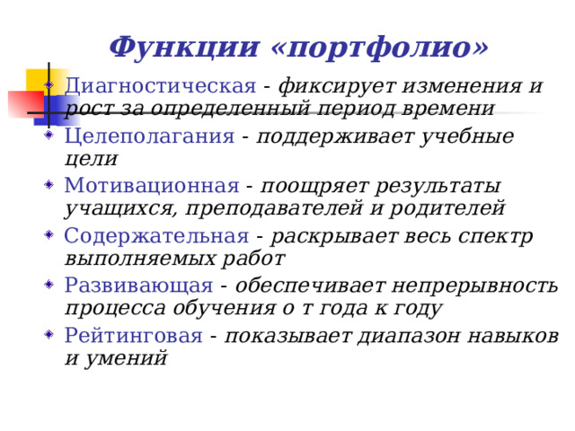 Функции «портфолио» Диагностическая - фиксирует изменения и рост за определенный период времени Целеполагания - поддерживает учебные цели Мотивационная - поощряет результаты учащихся, преподавателей и родителей Содержательная - раскрывает весь спектр выполняемых работ Развивающая - обеспечивает непрерывность процесса обучения о т года к году Рейтинговая - показывает диапазон навыков и умений  