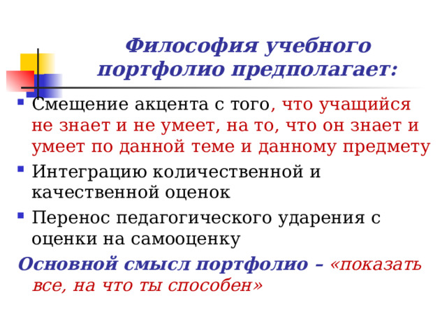 Философия учебного портфолио предполагает: Смещение акцента с того , что учащийся не знает и не умеет, на то, что он знает и умеет по данной теме и данному предмету Интеграцию количественной и качественной оценок Перенос педагогического ударения с оценки на самооценку Основной смысл портфолио –  «показать все, на что ты способен» 