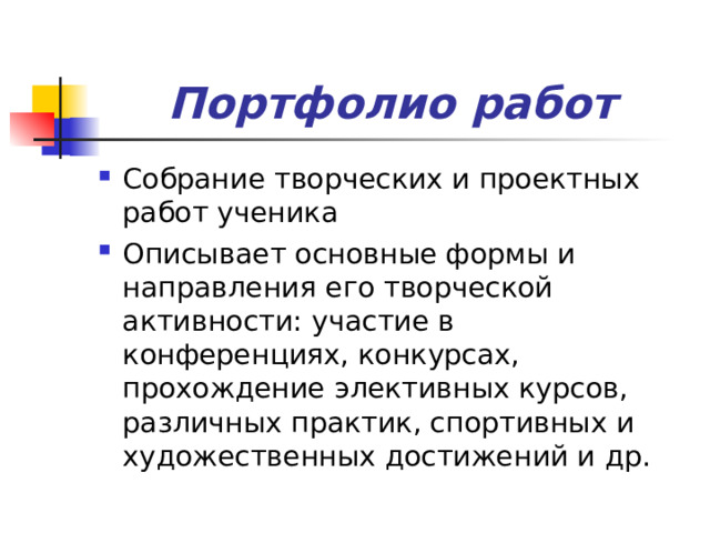 Портфолио работ Собрание творческих и проектных работ ученика Описывает основные формы и направления его творческой активности: участие в конференциях, конкурсах, прохождение элективных курсов, различных практик, спортивных и художественных достижений и др. 