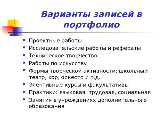 Варианты записей в портфолио Проектные работы Исследовательские работы и рефераты Техническое творчество Работы по искусству Формы творческой активности: школьный театр, хор, оркестр и т.д. Элективные курсы и факультативы Практики: языковая, трудовая, социальная Занятия в учреждениях дополнительного образования  