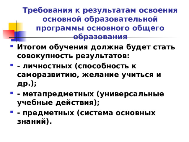            Требования к результатам освоения основной образовательной программы основного общего образования Итогом обучения должна будет стать совокупность результатов: - личностных (способность к саморазвитию, желание учиться и др.); - метапредметных (универсальные учебные действия); - предметных (система основных знаний).  