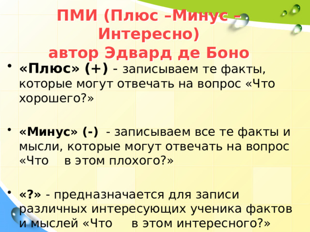 ПМИ (Плюс –Минус –Интересно)  автор Эдвард де Боно «Плюс»  (+) - записываем те факты, которые могут отвечать на вопрос «Что хорошего?» «Минус» (-) - записываем все те факты и мысли, которые могут отвечать на вопрос «Что в этом плохого?» «?» - предназначается для записи различных интересующих ученика фактов и мыслей «Что в этом интересного?» 