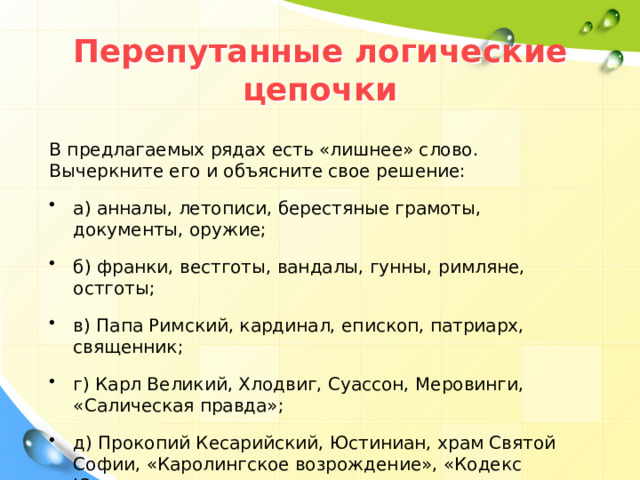 Перепутанные логические цепочки В предлагаемых рядах есть «лишнее» слово. Вычеркните его и объясните свое решение: а) анналы, летописи, берестяные грамоты, документы, оружие; б) франки, вестготы, вандалы, гунны, римляне, остготы; в) Папа Римский, кардинал, епископ, патриарх, священник; г) Карл Великий, Хлодвиг, Суассон, Меровинги, «Салическая правда»; д) Прокопий Кесарийский, Юстиниан, храм Святой Софии, «Каролингское возрождение», «Кодекс Юстиниана». 