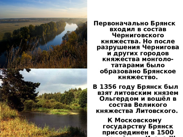 Первоначально Брянск входил в состав Черниговского княжества. Но после разрушения Чернигова и других городов княжества монголо-татарами было образовано Брянское княжество.  В 1356 году Брянск был взят литовским князем Ольгердом и вошёл в состав Великого княжества Литовского. К Московскому государству Брянск присоединен в 1500 году войском Ивана III.     29.8.15  