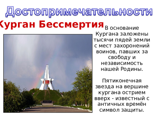 Курган Бессмертия В основание Кургана заложены тысячи пядей земли с мест захоронений воинов, павших за свободу и независимость нашей Родины. Пятиконечная звезда на вершине кургана острием вверх - известный с античных времён символ защиты.   