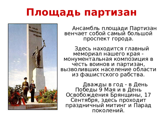 Площадь партизан  Ансамбль площади Партизан венчает собой самый большой проспект города.  Здесь находится главный мемориал нашего края - монументальная композиция в честь воинов и партизан, вызволивших население области из фашистского рабства.  Дважды в год - в День Победы 9 Мая и в День Освобождения Брянщины, 17 Сентября, здесь проходит праздничный митинг и Парад поколений.   