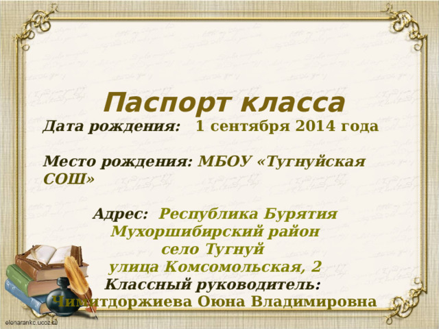  Паспорт класса Дата рождения: 1 сентября 2014 года Место рождения: МБОУ «Тугнуйская СОШ»  Адрес: Республика Бурятия  Мухоршибирский район село Тугнуй улица Комсомольская, 2 Классный руководитель : Чимитдоржиева Оюна Владимировна 
