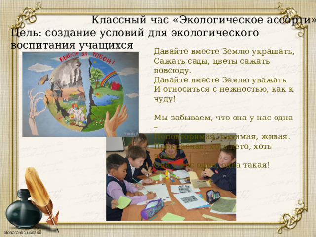  Классный час «Экологическое ассорти»  Цель: создание условий для экологического воспитания учащихся   Давайте вместе Землю украшать, Сажать сады, цветы сажать повсюду. Давайте вместе Землю уважать И относиться с нежностью, как к чуду! Мы забываем, что она у нас одна – Неповторимая, ранимая, живая. Прекрасная: хоть лето, хоть зима… Она у нас одна, одна такая! 