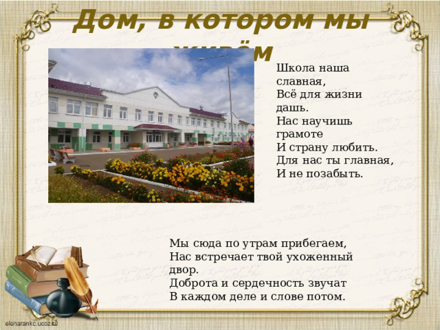 Дом, в котором мы живём Школа наша славная, Всё для жизни дашь. Нас научишь грамоте И страну любить. Для нас ты главная, И не позабыть. Мы сюда по утрам прибегаем, Нас встречает твой ухоженный двор. Доброта и сердечность звучат В каждом деле и слове потом. 
