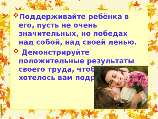 Поддерживайте ребёнка в его, пусть не очень значительных, но победах над собой, над своей ленью.  Демонстрируйте положительные результаты своего труда, чтобы ребёнку хотелось вам подражать.   