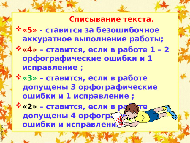  Списывание текста. «5» - ставится за безошибочное аккуратное выполнение работы; «4» –  ставится, если в работе 1 – 2 орфографические ошибки и 1 исправление ; «3»  –  ставится, если в работе допущены 3 орфографические ошибки и 1 исправление ; «2» –  ставится, если в работе допущены 4 орфографические ошибки и исправления.   