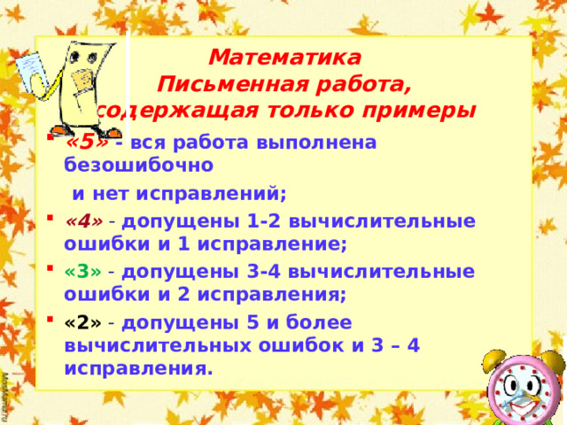 Математика Письменная работа, содержащая только примеры «5» - вся работа выполнена безошибочно  и нет исправлений; «4»  - допущены 1-2 вычислительные ошибки и 1 исправление; «3» - допущены 3-4 вычислительные ошибки и 2 исправления; «2» - допущены 5 и более вычислительных ошибок и 3 – 4 исправления.  