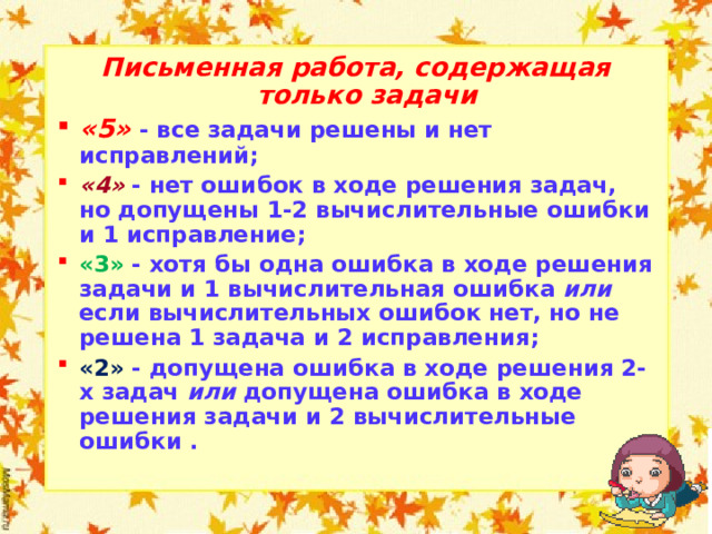Письменная работа, содержащая только задачи «5» - все задачи решены и нет исправлений; «4» - нет ошибок в ходе решения задач, но допущены 1-2 вычислительные ошибки и 1 исправление; «3» - хотя бы одна ошибка в ходе решения задачи и 1 вычислительная ошибка или если вычислительных ошибок нет, но не решена 1 задача и 2 исправления; «2» - допущена ошибка в ходе решения 2-х задач или допущена ошибка в ходе решения задачи и 2 вычислительные ошибки .  