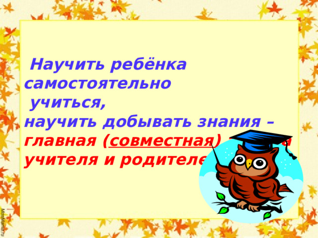  Научить ребёнка самостоятельно  учиться, научить добывать знания – главная ( совместная) задача учителя и родителей!  