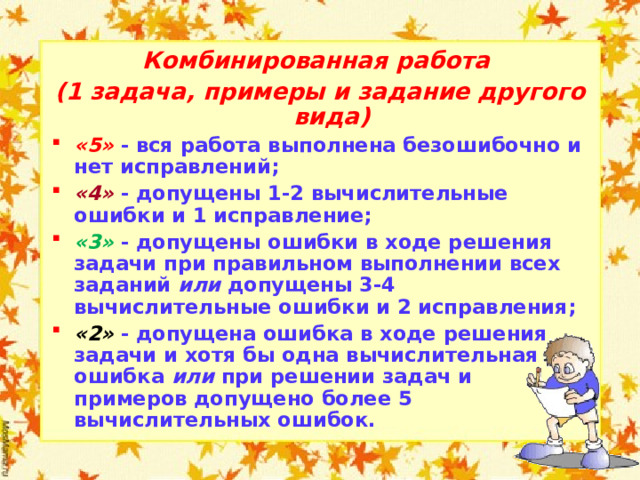 Комбинированная работа (1 задача, примеры и задание другого вида) «5»  - вся работа выполнена безошибочно и нет исправлений; «4»  - допущены 1-2 вычислительные ошибки и 1 исправление; «3»  - допущены ошибки в ходе решения задачи при правильном выполнении всех заданий или допущены 3-4 вычислительные ошибки и 2 исправления; «2»  - допущена ошибка в ходе решения задачи и хотя бы одна вычислительная ошибка или при решении задач и примеров допущено более 5 вычислительных ошибок.  