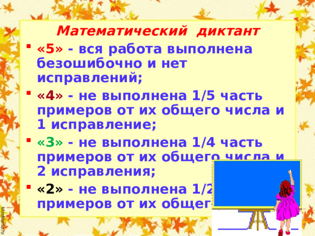 Математический диктант «5» - вся работа выполнена безошибочно и нет исправлений; «4» - не выполнена 1/5 часть примеров от их общего числа и 1 исправление; «3» - не выполнена 1/4 часть примеров от их общего числа и 2 исправления; «2» - не выполнена 1/2 часть примеров от их общего числа.  