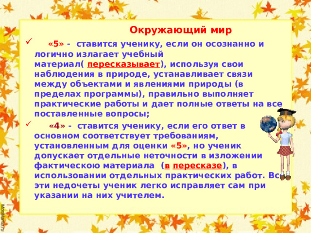  Окружающий мир  «5» - ставится ученику, если он осознанно и логично излагает учебный материал( пересказывает ), используя свои наблюдения в природе, устанавливает связи между объектами и явлениями природы (в пределах программы), правильно выполняет практические работы и дает полные ответы на все поставленные вопросы;  «4» - ставится ученику, если его ответ в основном соответствует требованиям, установленным для оценки «5» , но ученик допускает отдельные неточности в изложении фактическою материала ( в  пересказе ), в использовании отдельных практических работ. Все эти недочеты ученик легко исправляет сам при указании на них учителем.    
