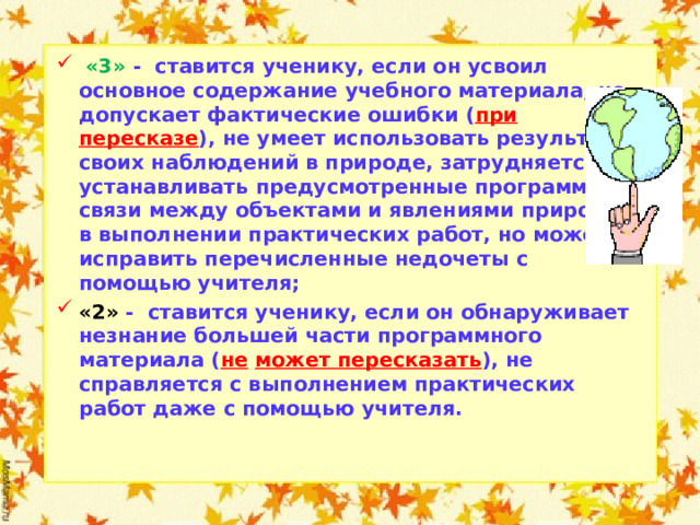  «3» - ставится ученику, если он усвоил основное содержание учебного материала, но допускает фактические ошибки ( при пересказе ), не умеет использовать результаты своих наблюдений в природе, затрудняется устанавливать предусмотренные программой связи между объектами и явлениями природы, в выполнении практических работ, но может исправить перечисленные недочеты с помощью учителя; «2» - ставится ученику, если он обнаруживает незнание большей части программного материала ( не  может пересказать ), не справляется с выполнением практических работ даже с помощью учителя.     