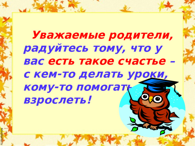   Уважаемые родители, радуйтесь тому, что у вас есть такое счастье – с кем-то делать уроки, кому-то помогать взрослеть!   