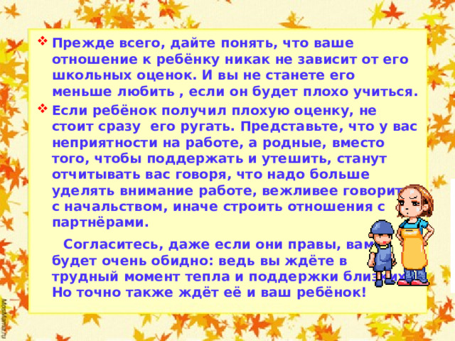 Прежде всего, дайте понять, что ваше отношение к ребёнку никак не зависит от его школьных оценок. И вы не станете его меньше любить , если он будет плохо учиться. Если ребёнок получил плохую оценку, не стоит сразу его ругать. Представьте, что у вас неприятности на работе, а родные, вместо того, чтобы поддержать и утешить, станут отчитывать вас говоря, что надо больше уделять внимание работе, вежливее говорить с начальством, иначе строить отношения с партнёрами.  Согласитесь, даже если они правы, вам будет очень обидно: ведь вы ждёте в трудный момент тепла и поддержки близких. Но точно также ждёт её и ваш ребёнок!  
