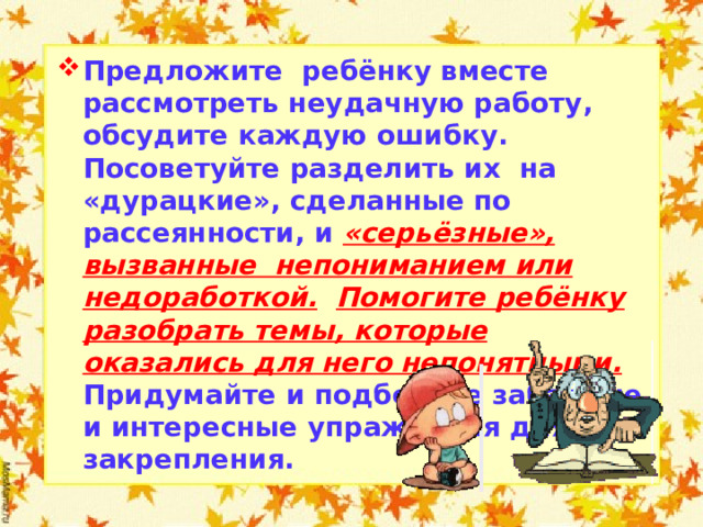 Предложите ребёнку вместе рассмотреть неудачную работу, обсудите каждую ошибку. Посоветуйте разделить их на «дурацкие», сделанные по рассеянности, и «серьёзные», вызванные непониманием или недоработкой.  Помогите ребёнку разобрать темы, которые оказались для него непонятными. Придумайте и подберите забавные и интересные упражнения для закрепления.  