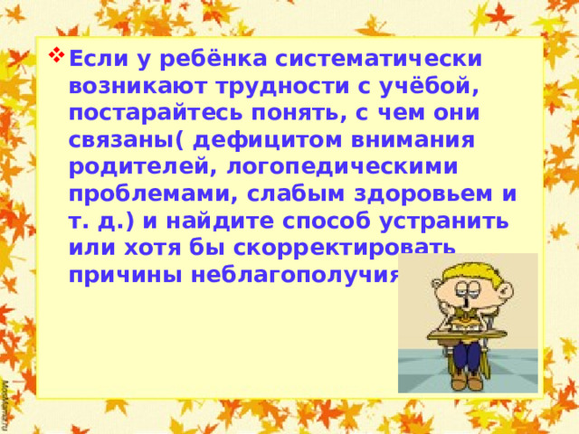 Если у ребёнка систематически возникают трудности с учёбой, постарайтесь понять, с чем они связаны( дефицитом внимания родителей, логопедическими проблемами, слабым здоровьем и т. д.) и найдите способ устранить или хотя бы скорректировать причины неблагополучия.  