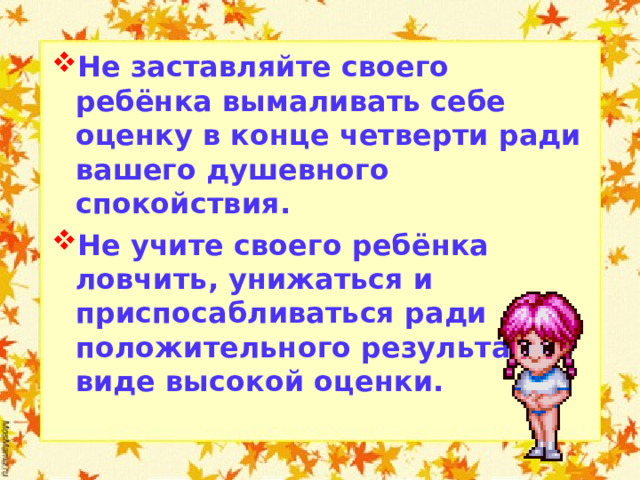 Не заставляйте своего ребёнка вымаливать себе оценку в конце четверти ради вашего душевного спокойствия. Не учите своего ребёнка ловчить, унижаться и приспосабливаться ради положительного результата в виде высокой оценки.  