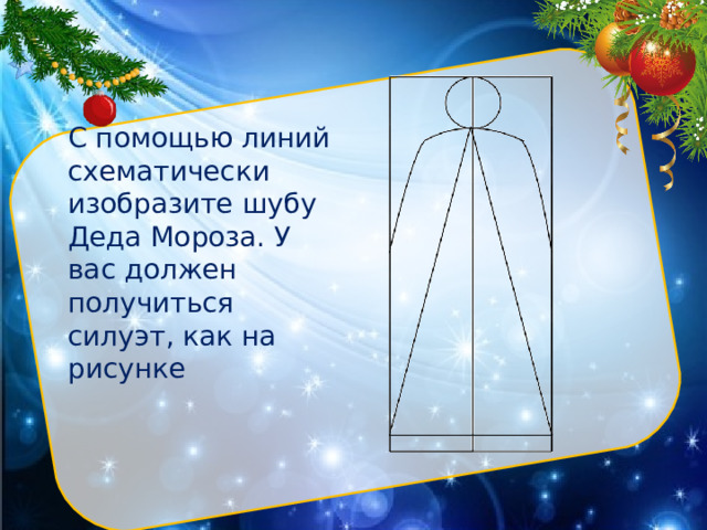 С помощью линий схематически изобразите шубу Деда Мороза. У вас должен получиться силуэт, как на рисунке Нарисуйте с помощью линейки вертикально большой прямоугольник. Разделите его прямой линией пополам. Вверху фигуры циркулем (или через трафарет) изобразите небольшой круг. Это будет голова.  