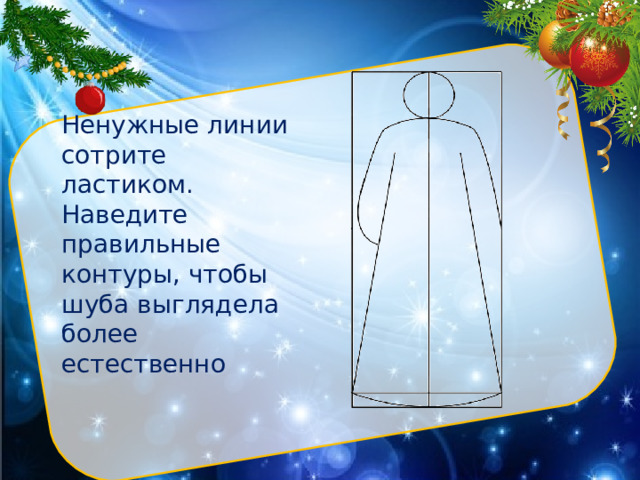 Ненужные линии сотрите ластиком. Наведите правильные контуры, чтобы шуба выглядела более естественно Нарисуйте с помощью линейки вертикально большой прямоугольник. Разделите его прямой линией пополам. Вверху фигуры циркулем (или через трафарет) изобразите небольшой круг. Это будет голова.  