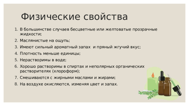 Физические свойства В большинстве случаев бесцветные или желтоватые прозрачные жидкости; Маслянистые на ощупь; Имеют сильный ароматный запах и пряный жгучий вкус; Плотность меньше единицы; Нерастворимы в воде; Хорошо растворимы в спиртах и неполярных органических растворителях (хлороформ); Смешиваются с жирными маслами и жирами; На воздухе окисляются, изменяя цвет и запах. 