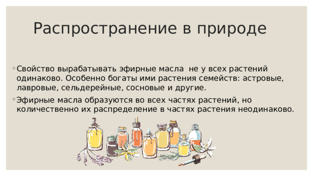 Распространение в природе Свойство вырабатывать эфирные масла не у всех растений одинаково. Особенно богаты ими растения семейств: астровые, лавровые, сельдерейные, сосновые и другие. Эфирные масла образуются во всех частях растений, но количественно их распределение в частях растения неодинаково. 