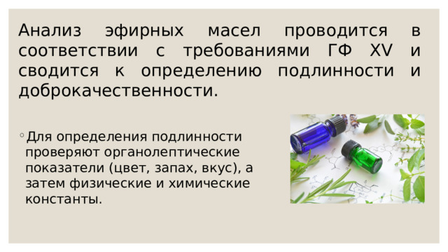 Анализ эфирных масел проводится в соответствии с требованиями ГФ XV и сводится к определению подлинности и доброкачественности. Для определения подлинности проверяют органолептические показатели (цвет, запах, вкус), а затем физические и химические константы. 