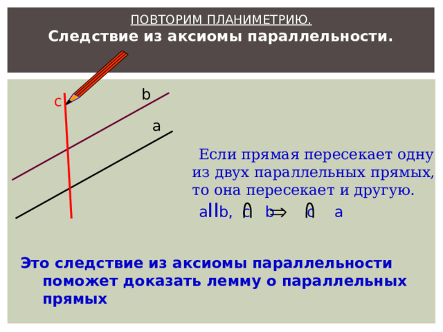  ПОВТОРИМ ПЛАНИМЕТРИЮ.  Следствие из аксиомы параллельности. b c а  Если прямая пересекает одну из двух параллельных прямых, то она пересекает и другую.  a II b, c b c a Это следствие из аксиомы параллельности поможет доказать лемму о параллельных прямых 