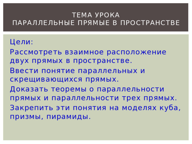 ТЕМА УРОКА  ПАРАЛЛЕЛЬНЫЕ ПРЯМЫЕ В ПРОСТРАНСТВЕ Цели: Рассмотреть взаимное расположение двух прямых в пространстве. Ввести понятие параллельных и скрещивающихся прямых. Доказать теоремы о параллельности прямых и параллельности трех прямых. Закрепить эти понятия на моделях куба, призмы, пирамиды. 