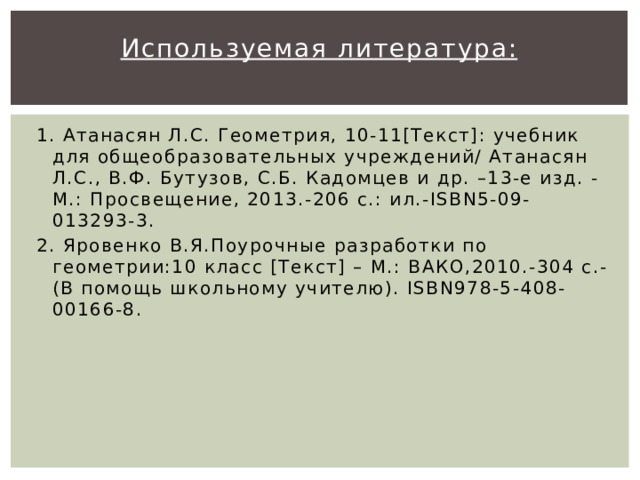 Используемая литература:   1. Атанасян Л.С. Геометрия, 10-11[Текст]: учебник для общеобразовательных учреждений/ Атанасян Л.С., В.Ф. Бутузов, С.Б. Кадомцев и др. –13-е изд. - М.: Просвещение, 2013.-206 с.: ил.-ISBN5-09-013293-3. 2. Яровенко В.Я.Поурочные разработки по геометрии:10 класс [Текст] – М.: ВАКО,2010.-304 с.- (В помощь школьному учителю). ISBN978-5-408-00166-8.  