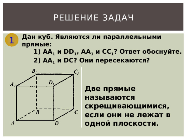 РЕШЕНИЕ ЗАДАЧ Дан куб. Являются ли параллельными прямые: 1 1) АА 1 и DD 1 , АА 1 и СС 1 ? Ответ обоснуйте. 2) АА 1 и DС? Они пересекаются? Две прямые называются скрещивающимися, если они не лежат в одной плоскости. 