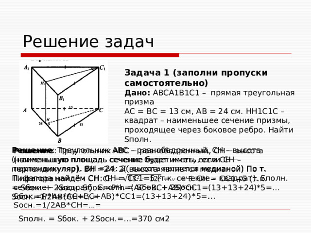 Решение задач Задача 1 (заполни пропуски самостоятельно) Дано: ABCA1B1C1 – прямая треугольная призма АС = ВС = 13 см, АВ = 24 см. НН1С1С – квадрат – наименьшее сечение призмы, проходящее через боковое ребро. Найти Sполн. Решение : Треугольник АВС – равнобедренный, СН – высота (наименьшую площадь сечение будет иметь, если СН – перпендикуляр). ВН =24: 2( высота является медианой) По т. Пифагора найдём СН: СН = СС1=5 (т.к. сечение – квадрат). Sполн. = Sбок. + 2Sосн. Sбок.=P*h=(AC+BC+AB)*CC1=(13+13+24)*5=... Sосн.=1/2АВ*СН=…=   Sполн. = Sбок. + 2Sосн.=…=370 см2 